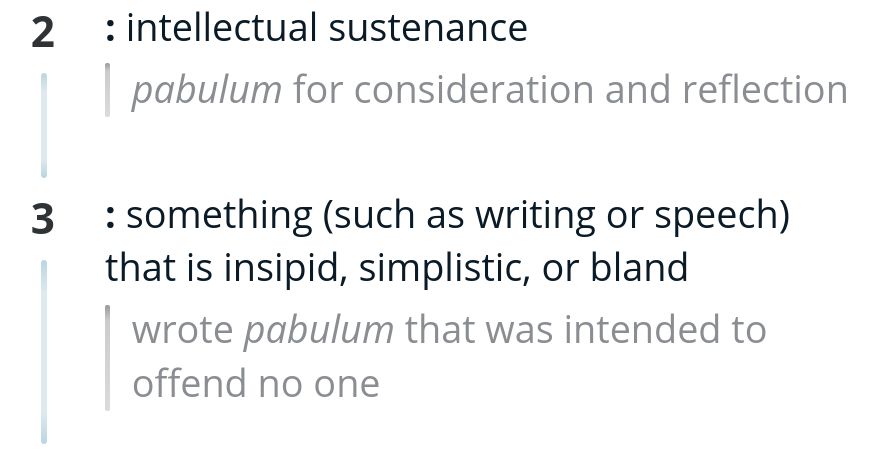 After the entry word title, it reads: 2: intellectual sustenance
pabulum for consideration and reflection 3: something (such as writing or speech) that is insipid, simplistic, or bland wrote pabulum that was intended to offend no one'